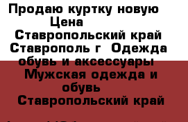 Продаю куртку новую. › Цена ­ 2 000 - Ставропольский край, Ставрополь г. Одежда, обувь и аксессуары » Мужская одежда и обувь   . Ставропольский край